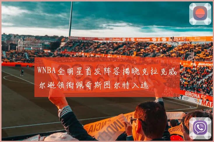 WNBA全明星首发阵容揭晓克拉克威尔逊领衔佩奇斯图尔特入选