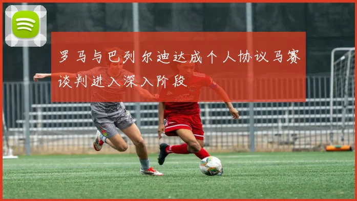 罗马与巴列尔迪达成个人协议马赛谈判进入深入阶段