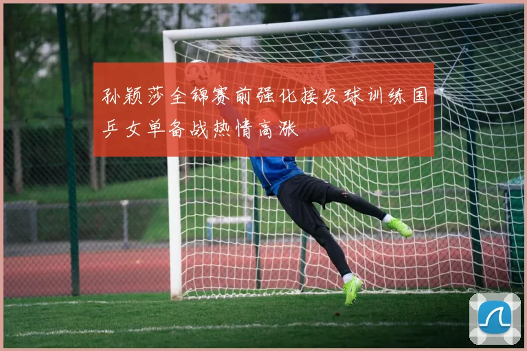 孙颖莎全锦赛前强化接发球训练国乒女单备战热情高涨